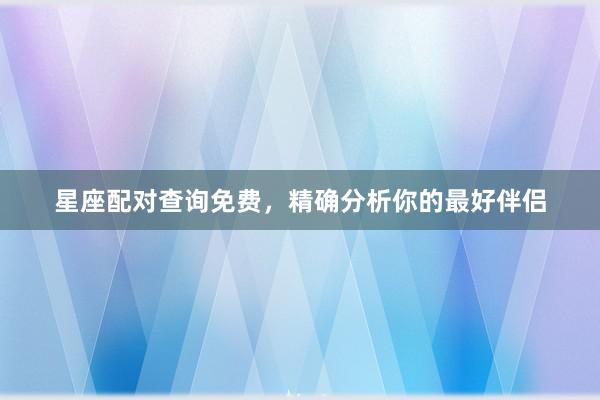 星座配对查询免费，精确分析你的最好伴侣