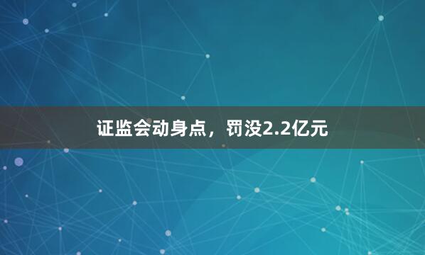 证监会动身点，罚没2.2亿元