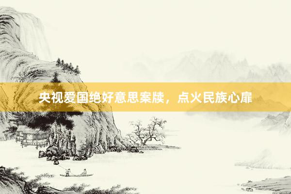央视爱国绝好意思案牍,点火民族心扉